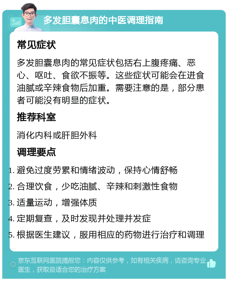 多发胆囊息肉的中医调理指南 常见症状 多发胆囊息肉的常见症状包括右上腹疼痛、恶心、呕吐、食欲不振等。这些症状可能会在进食油腻或辛辣食物后加重。需要注意的是，部分患者可能没有明显的症状。 推荐科室 消化内科或肝胆外科 调理要点 避免过度劳累和情绪波动，保持心情舒畅 合理饮食，少吃油腻、辛辣和刺激性食物 适量运动，增强体质 定期复查，及时发现并处理并发症 根据医生建议，服用相应的药物进行治疗和调理