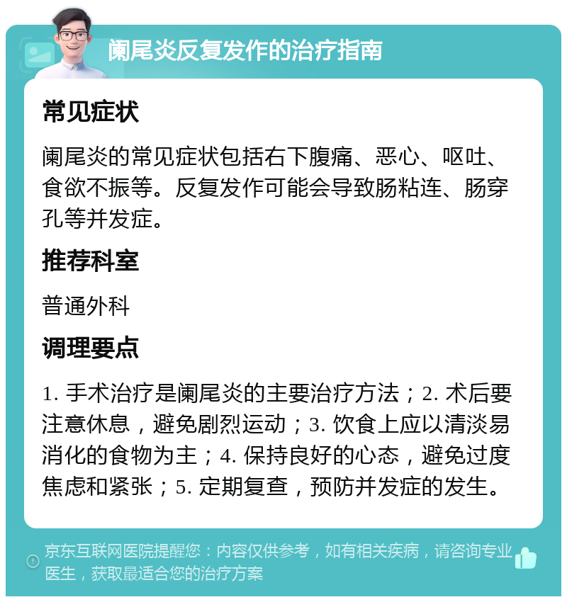 阑尾炎反复发作的治疗指南 常见症状 阑尾炎的常见症状包括右下腹痛、恶心、呕吐、食欲不振等。反复发作可能会导致肠粘连、肠穿孔等并发症。 推荐科室 普通外科 调理要点 1. 手术治疗是阑尾炎的主要治疗方法；2. 术后要注意休息，避免剧烈运动；3. 饮食上应以清淡易消化的食物为主；4. 保持良好的心态，避免过度焦虑和紧张；5. 定期复查，预防并发症的发生。