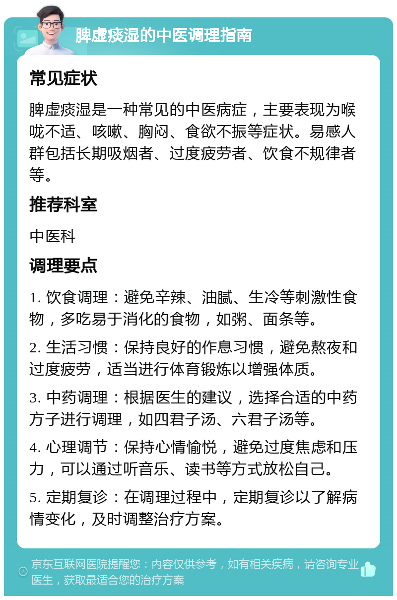 脾虚痰湿的中医调理指南 常见症状 脾虚痰湿是一种常见的中医病症，主要表现为喉咙不适、咳嗽、胸闷、食欲不振等症状。易感人群包括长期吸烟者、过度疲劳者、饮食不规律者等。 推荐科室 中医科 调理要点 1. 饮食调理：避免辛辣、油腻、生冷等刺激性食物，多吃易于消化的食物，如粥、面条等。 2. 生活习惯：保持良好的作息习惯，避免熬夜和过度疲劳，适当进行体育锻炼以增强体质。 3. 中药调理：根据医生的建议，选择合适的中药方子进行调理，如四君子汤、六君子汤等。 4. 心理调节：保持心情愉悦，避免过度焦虑和压力，可以通过听音乐、读书等方式放松自己。 5. 定期复诊：在调理过程中，定期复诊以了解病情变化，及时调整治疗方案。