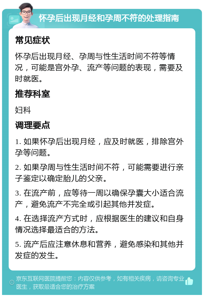 怀孕后出现月经和孕周不符的处理指南 常见症状 怀孕后出现月经、孕周与性生活时间不符等情况，可能是宫外孕、流产等问题的表现，需要及时就医。 推荐科室 妇科 调理要点 1. 如果怀孕后出现月经，应及时就医，排除宫外孕等问题。 2. 如果孕周与性生活时间不符，可能需要进行亲子鉴定以确定胎儿的父亲。 3. 在流产前，应等待一周以确保孕囊大小适合流产，避免流产不完全或引起其他并发症。 4. 在选择流产方式时，应根据医生的建议和自身情况选择最适合的方法。 5. 流产后应注意休息和营养，避免感染和其他并发症的发生。