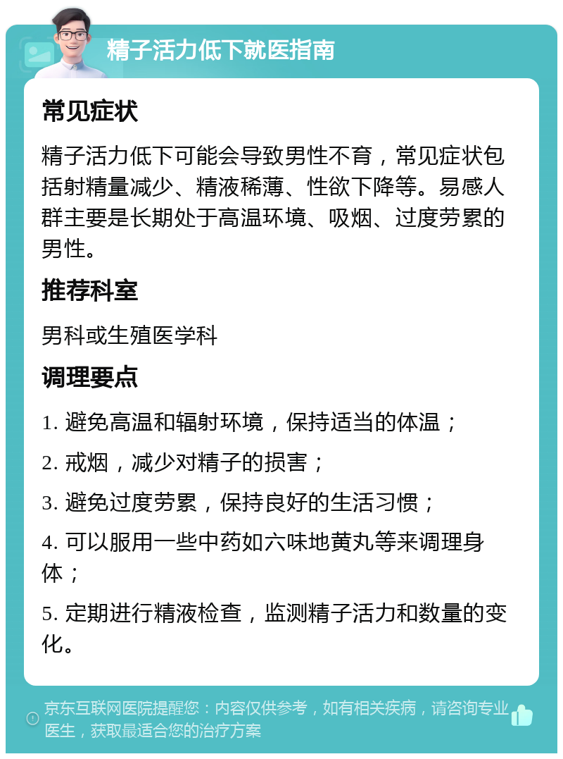 精子活力低下就医指南 常见症状 精子活力低下可能会导致男性不育，常见症状包括射精量减少、精液稀薄、性欲下降等。易感人群主要是长期处于高温环境、吸烟、过度劳累的男性。 推荐科室 男科或生殖医学科 调理要点 1. 避免高温和辐射环境，保持适当的体温； 2. 戒烟，减少对精子的损害； 3. 避免过度劳累，保持良好的生活习惯； 4. 可以服用一些中药如六味地黄丸等来调理身体； 5. 定期进行精液检查，监测精子活力和数量的变化。