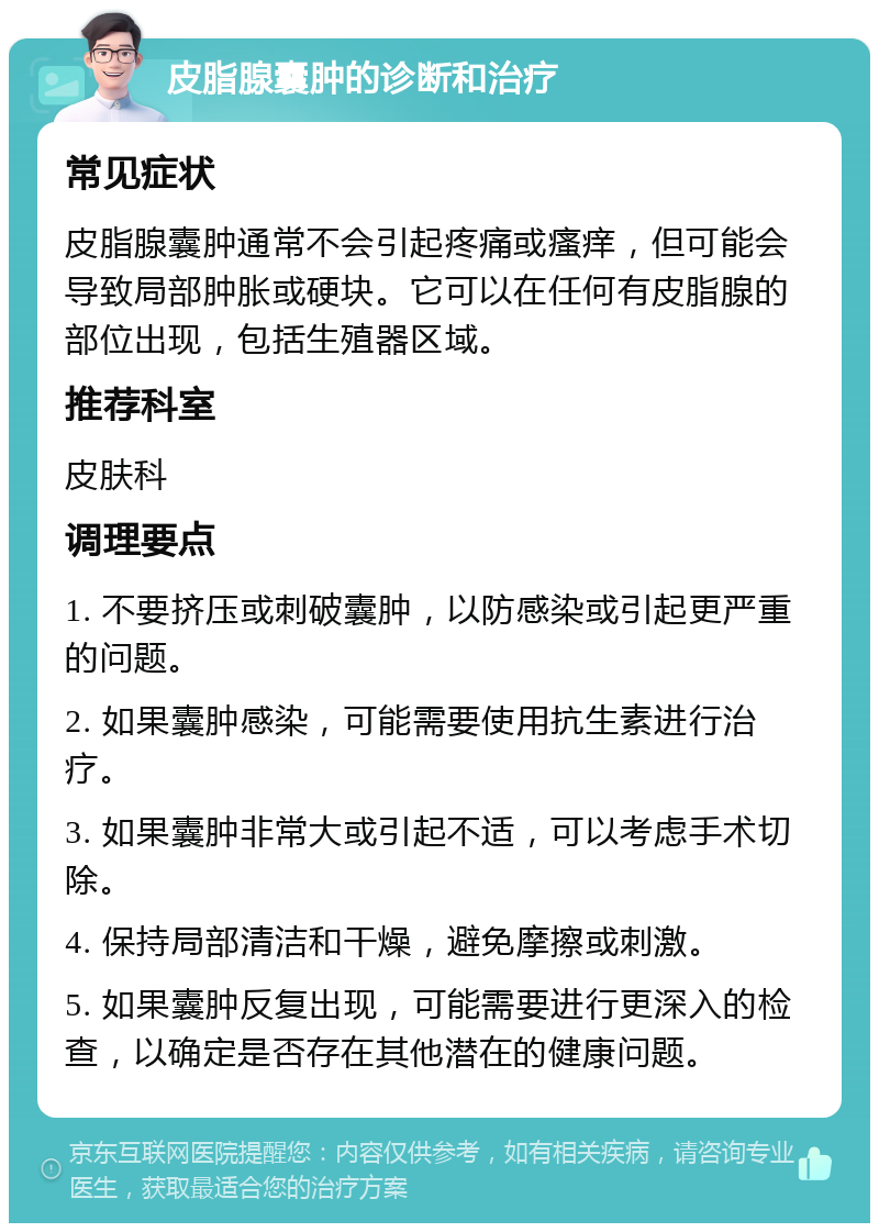 皮脂腺囊肿的诊断和治疗 常见症状 皮脂腺囊肿通常不会引起疼痛或瘙痒，但可能会导致局部肿胀或硬块。它可以在任何有皮脂腺的部位出现，包括生殖器区域。 推荐科室 皮肤科 调理要点 1. 不要挤压或刺破囊肿，以防感染或引起更严重的问题。 2. 如果囊肿感染，可能需要使用抗生素进行治疗。 3. 如果囊肿非常大或引起不适，可以考虑手术切除。 4. 保持局部清洁和干燥，避免摩擦或刺激。 5. 如果囊肿反复出现，可能需要进行更深入的检查，以确定是否存在其他潜在的健康问题。