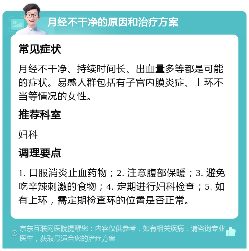 月经不干净的原因和治疗方案 常见症状 月经不干净、持续时间长、出血量多等都是可能的症状。易感人群包括有子宫内膜炎症、上环不当等情况的女性。 推荐科室 妇科 调理要点 1. 口服消炎止血药物；2. 注意腹部保暖；3. 避免吃辛辣刺激的食物；4. 定期进行妇科检查；5. 如有上环，需定期检查环的位置是否正常。