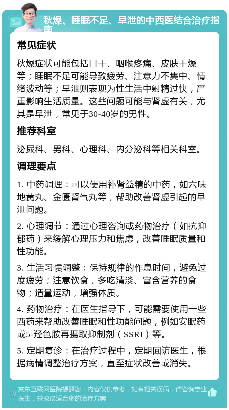 秋燥、睡眠不足、早泄的中西医结合治疗指南 常见症状 秋燥症状可能包括口干、咽喉疼痛、皮肤干燥等；睡眠不足可能导致疲劳、注意力不集中、情绪波动等；早泄则表现为性生活中射精过快，严重影响生活质量。这些问题可能与肾虚有关，尤其是早泄，常见于30-40岁的男性。 推荐科室 泌尿科、男科、心理科、内分泌科等相关科室。 调理要点 1. 中药调理：可以使用补肾益精的中药，如六味地黄丸、金匮肾气丸等，帮助改善肾虚引起的早泄问题。 2. 心理调节：通过心理咨询或药物治疗（如抗抑郁药）来缓解心理压力和焦虑，改善睡眠质量和性功能。 3. 生活习惯调整：保持规律的作息时间，避免过度疲劳；注意饮食，多吃清淡、富含营养的食物；适量运动，增强体质。 4. 药物治疗：在医生指导下，可能需要使用一些西药来帮助改善睡眠和性功能问题，例如安眠药或5-羟色胺再摄取抑制剂（SSRI）等。 5. 定期复诊：在治疗过程中，定期回访医生，根据病情调整治疗方案，直至症状改善或消失。