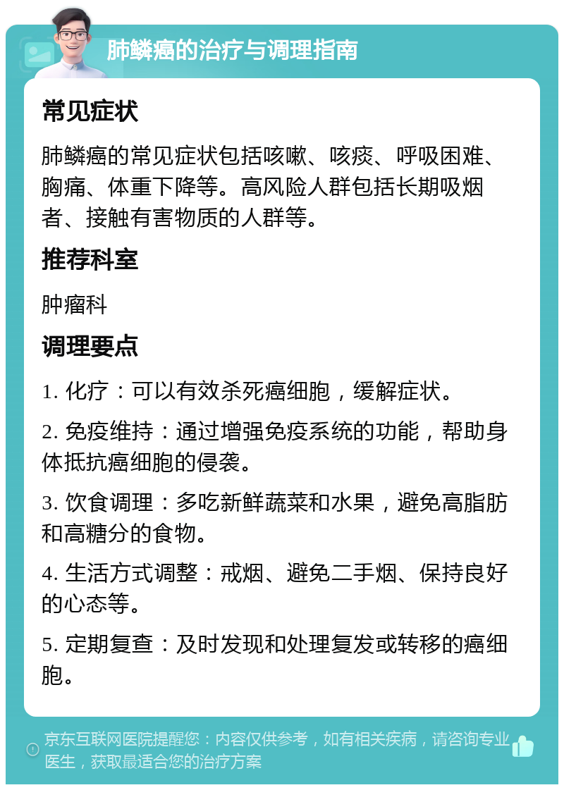 肺鳞癌的治疗与调理指南 常见症状 肺鳞癌的常见症状包括咳嗽、咳痰、呼吸困难、胸痛、体重下降等。高风险人群包括长期吸烟者、接触有害物质的人群等。 推荐科室 肿瘤科 调理要点 1. 化疗：可以有效杀死癌细胞，缓解症状。 2. 免疫维持：通过增强免疫系统的功能，帮助身体抵抗癌细胞的侵袭。 3. 饮食调理：多吃新鲜蔬菜和水果，避免高脂肪和高糖分的食物。 4. 生活方式调整：戒烟、避免二手烟、保持良好的心态等。 5. 定期复查：及时发现和处理复发或转移的癌细胞。