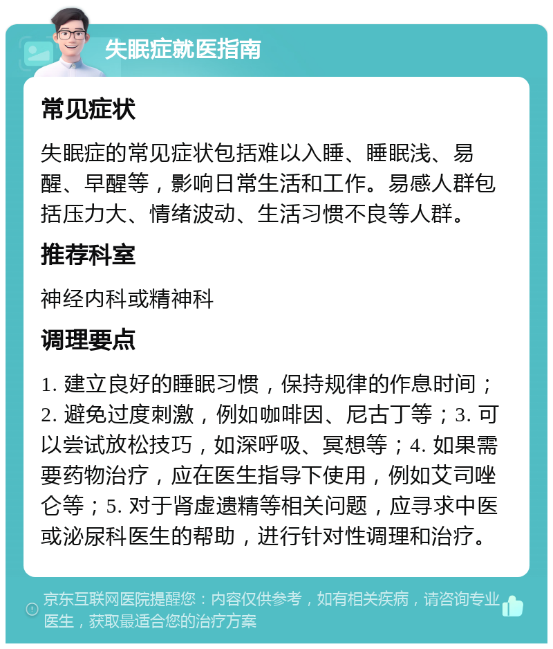 失眠症就医指南 常见症状 失眠症的常见症状包括难以入睡、睡眠浅、易醒、早醒等，影响日常生活和工作。易感人群包括压力大、情绪波动、生活习惯不良等人群。 推荐科室 神经内科或精神科 调理要点 1. 建立良好的睡眠习惯，保持规律的作息时间；2. 避免过度刺激，例如咖啡因、尼古丁等；3. 可以尝试放松技巧，如深呼吸、冥想等；4. 如果需要药物治疗，应在医生指导下使用，例如艾司唑仑等；5. 对于肾虚遗精等相关问题，应寻求中医或泌尿科医生的帮助，进行针对性调理和治疗。