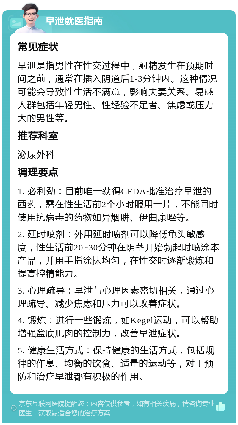 早泄就医指南 常见症状 早泄是指男性在性交过程中，射精发生在预期时间之前，通常在插入阴道后1-3分钟内。这种情况可能会导致性生活不满意，影响夫妻关系。易感人群包括年轻男性、性经验不足者、焦虑或压力大的男性等。 推荐科室 泌尿外科 调理要点 1. 必利劲：目前唯一获得CFDA批准治疗早泄的西药，需在性生活前2个小时服用一片，不能同时使用抗病毒的药物如异烟肼、伊曲康唑等。 2. 延时喷剂：外用延时喷剂可以降低龟头敏感度，性生活前20~30分钟在阴茎开始勃起时喷涂本产品，并用手指涂抹均匀，在性交时逐渐锻炼和提高控精能力。 3. 心理疏导：早泄与心理因素密切相关，通过心理疏导、减少焦虑和压力可以改善症状。 4. 锻炼：进行一些锻炼，如Kegel运动，可以帮助增强盆底肌肉的控制力，改善早泄症状。 5. 健康生活方式：保持健康的生活方式，包括规律的作息、均衡的饮食、适量的运动等，对于预防和治疗早泄都有积极的作用。