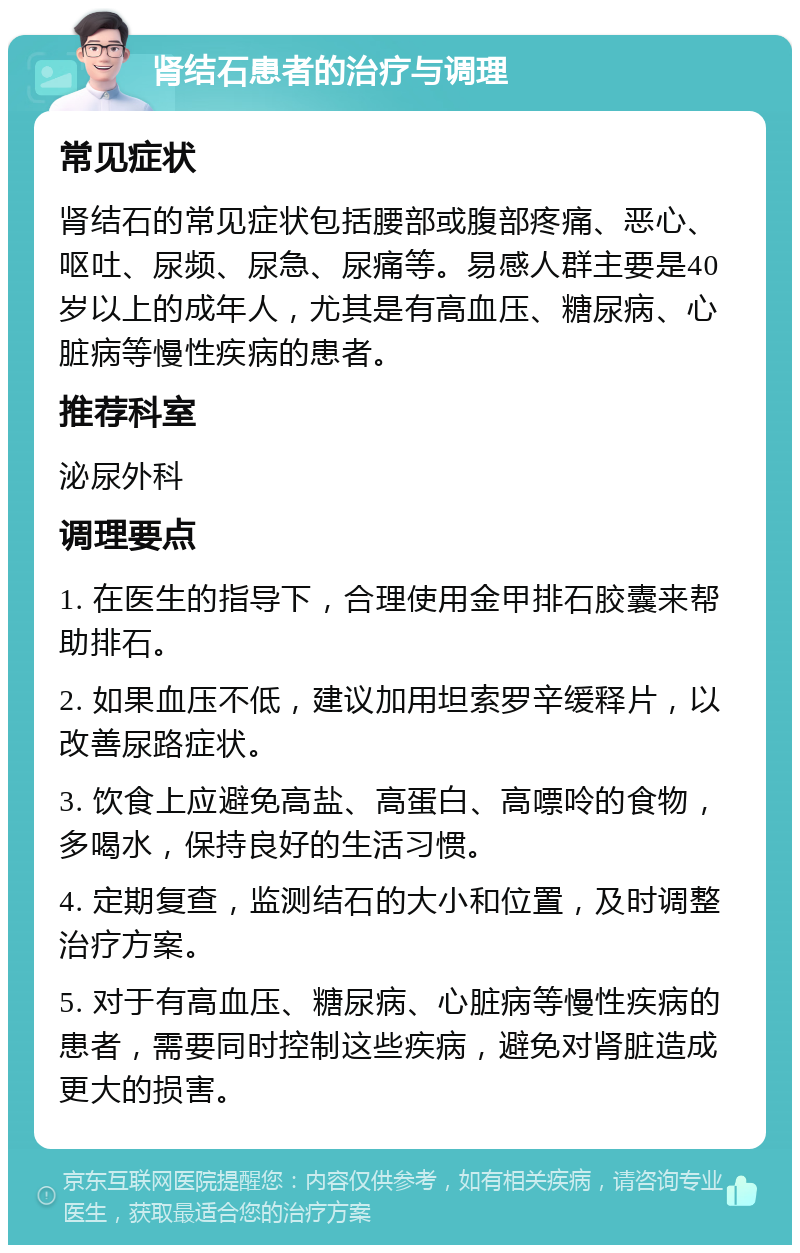 肾结石患者的治疗与调理 常见症状 肾结石的常见症状包括腰部或腹部疼痛、恶心、呕吐、尿频、尿急、尿痛等。易感人群主要是40岁以上的成年人，尤其是有高血压、糖尿病、心脏病等慢性疾病的患者。 推荐科室 泌尿外科 调理要点 1. 在医生的指导下，合理使用金甲排石胶囊来帮助排石。 2. 如果血压不低，建议加用坦索罗辛缓释片，以改善尿路症状。 3. 饮食上应避免高盐、高蛋白、高嘌呤的食物，多喝水，保持良好的生活习惯。 4. 定期复查，监测结石的大小和位置，及时调整治疗方案。 5. 对于有高血压、糖尿病、心脏病等慢性疾病的患者，需要同时控制这些疾病，避免对肾脏造成更大的损害。