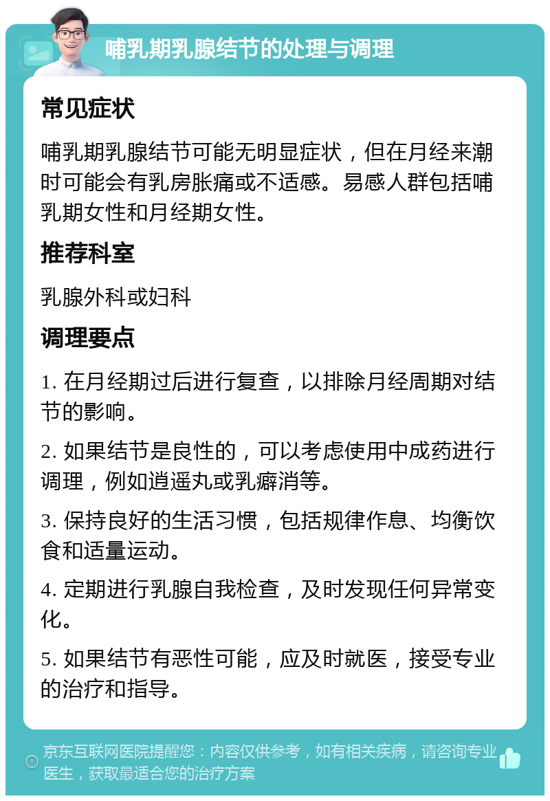 哺乳期乳腺结节的处理与调理 常见症状 哺乳期乳腺结节可能无明显症状，但在月经来潮时可能会有乳房胀痛或不适感。易感人群包括哺乳期女性和月经期女性。 推荐科室 乳腺外科或妇科 调理要点 1. 在月经期过后进行复查，以排除月经周期对结节的影响。 2. 如果结节是良性的，可以考虑使用中成药进行调理，例如逍遥丸或乳癖消等。 3. 保持良好的生活习惯，包括规律作息、均衡饮食和适量运动。 4. 定期进行乳腺自我检查，及时发现任何异常变化。 5. 如果结节有恶性可能，应及时就医，接受专业的治疗和指导。