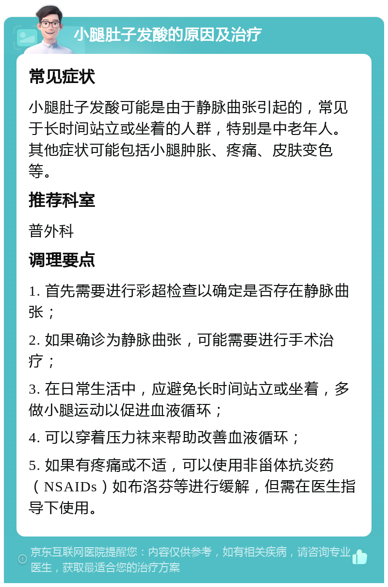 小腿肚子发酸的原因及治疗 常见症状 小腿肚子发酸可能是由于静脉曲张引起的，常见于长时间站立或坐着的人群，特别是中老年人。其他症状可能包括小腿肿胀、疼痛、皮肤变色等。 推荐科室 普外科 调理要点 1. 首先需要进行彩超检查以确定是否存在静脉曲张； 2. 如果确诊为静脉曲张，可能需要进行手术治疗； 3. 在日常生活中，应避免长时间站立或坐着，多做小腿运动以促进血液循环； 4. 可以穿着压力袜来帮助改善血液循环； 5. 如果有疼痛或不适，可以使用非甾体抗炎药（NSAIDs）如布洛芬等进行缓解，但需在医生指导下使用。