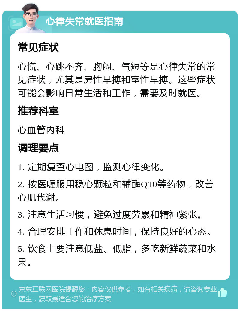 心律失常就医指南 常见症状 心慌、心跳不齐、胸闷、气短等是心律失常的常见症状，尤其是房性早搏和室性早搏。这些症状可能会影响日常生活和工作，需要及时就医。 推荐科室 心血管内科 调理要点 1. 定期复查心电图，监测心律变化。 2. 按医嘱服用稳心颗粒和辅酶Q10等药物，改善心肌代谢。 3. 注意生活习惯，避免过度劳累和精神紧张。 4. 合理安排工作和休息时间，保持良好的心态。 5. 饮食上要注意低盐、低脂，多吃新鲜蔬菜和水果。