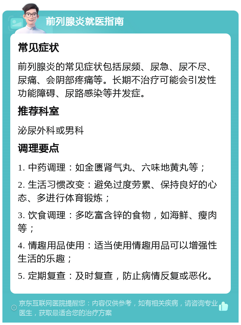 前列腺炎就医指南 常见症状 前列腺炎的常见症状包括尿频、尿急、尿不尽、尿痛、会阴部疼痛等。长期不治疗可能会引发性功能障碍、尿路感染等并发症。 推荐科室 泌尿外科或男科 调理要点 1. 中药调理：如金匮肾气丸、六味地黄丸等； 2. 生活习惯改变：避免过度劳累、保持良好的心态、多进行体育锻炼； 3. 饮食调理：多吃富含锌的食物，如海鲜、瘦肉等； 4. 情趣用品使用：适当使用情趣用品可以增强性生活的乐趣； 5. 定期复查：及时复查，防止病情反复或恶化。