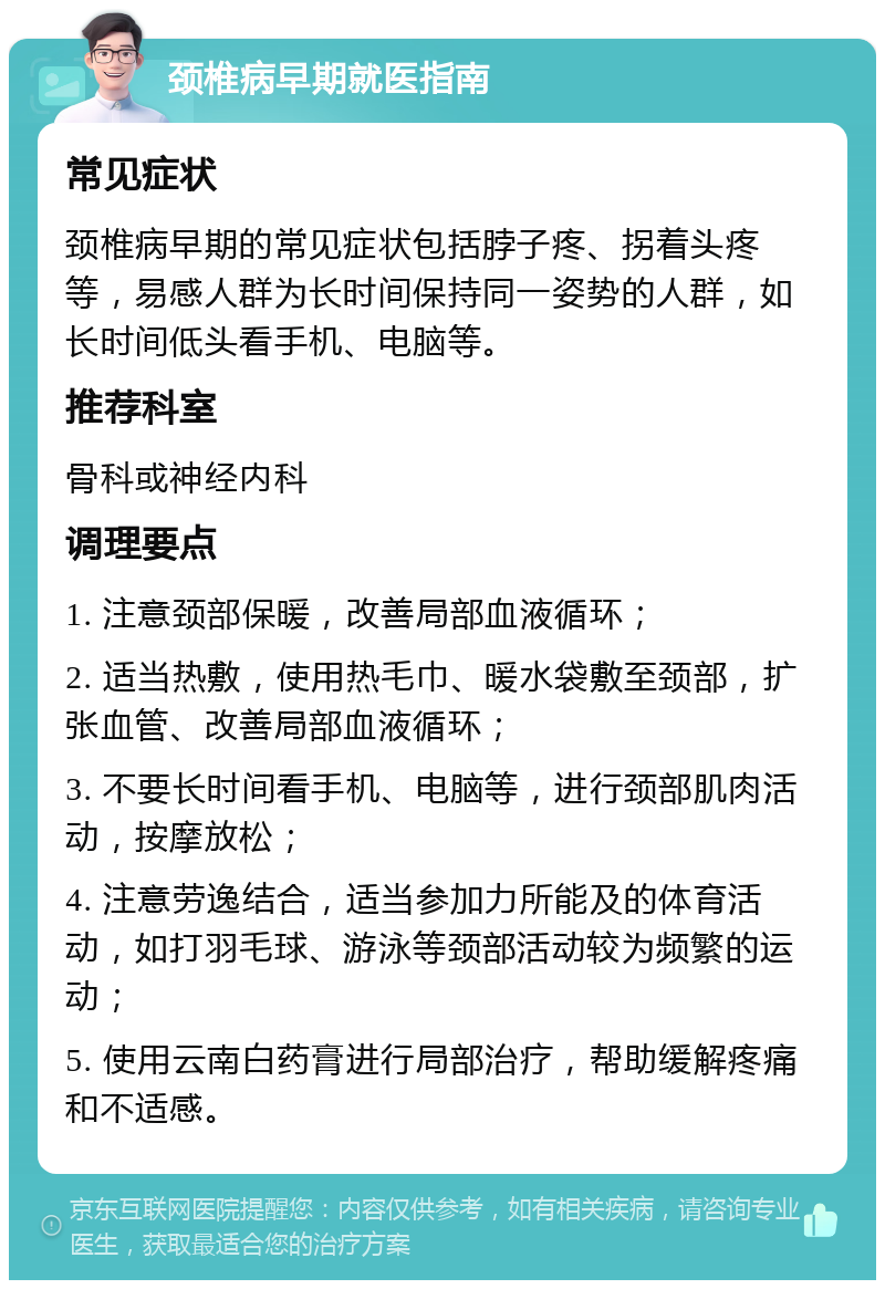 颈椎病早期就医指南 常见症状 颈椎病早期的常见症状包括脖子疼、拐着头疼等，易感人群为长时间保持同一姿势的人群，如长时间低头看手机、电脑等。 推荐科室 骨科或神经内科 调理要点 1. 注意颈部保暖，改善局部血液循环； 2. 适当热敷，使用热毛巾、暖水袋敷至颈部，扩张血管、改善局部血液循环； 3. 不要长时间看手机、电脑等，进行颈部肌肉活动，按摩放松； 4. 注意劳逸结合，适当参加力所能及的体育活动，如打羽毛球、游泳等颈部活动较为频繁的运动； 5. 使用云南白药膏进行局部治疗，帮助缓解疼痛和不适感。