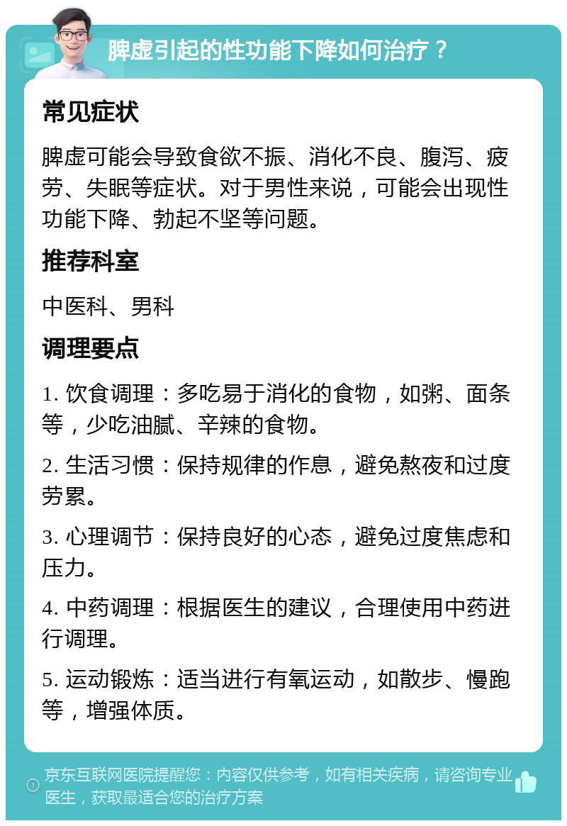 脾虚引起的性功能下降如何治疗？ 常见症状 脾虚可能会导致食欲不振、消化不良、腹泻、疲劳、失眠等症状。对于男性来说，可能会出现性功能下降、勃起不坚等问题。 推荐科室 中医科、男科 调理要点 1. 饮食调理：多吃易于消化的食物，如粥、面条等，少吃油腻、辛辣的食物。 2. 生活习惯：保持规律的作息，避免熬夜和过度劳累。 3. 心理调节：保持良好的心态，避免过度焦虑和压力。 4. 中药调理：根据医生的建议，合理使用中药进行调理。 5. 运动锻炼：适当进行有氧运动，如散步、慢跑等，增强体质。