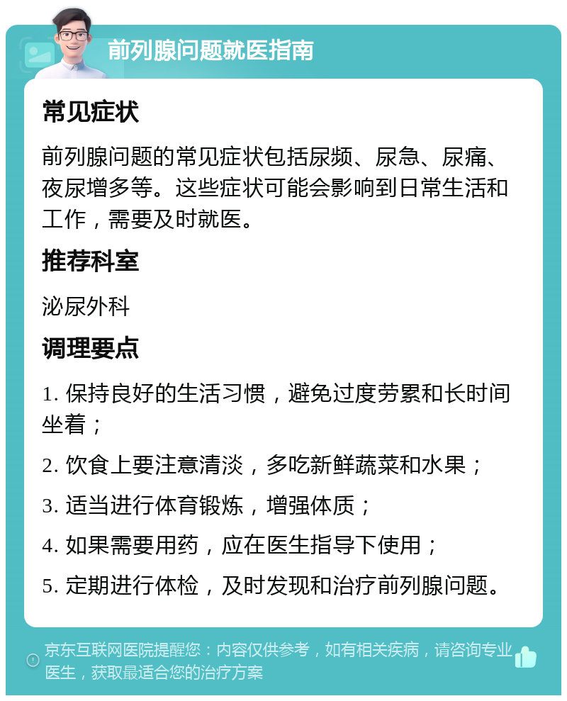 前列腺问题就医指南 常见症状 前列腺问题的常见症状包括尿频、尿急、尿痛、夜尿增多等。这些症状可能会影响到日常生活和工作，需要及时就医。 推荐科室 泌尿外科 调理要点 1. 保持良好的生活习惯，避免过度劳累和长时间坐着； 2. 饮食上要注意清淡，多吃新鲜蔬菜和水果； 3. 适当进行体育锻炼，增强体质； 4. 如果需要用药，应在医生指导下使用； 5. 定期进行体检，及时发现和治疗前列腺问题。