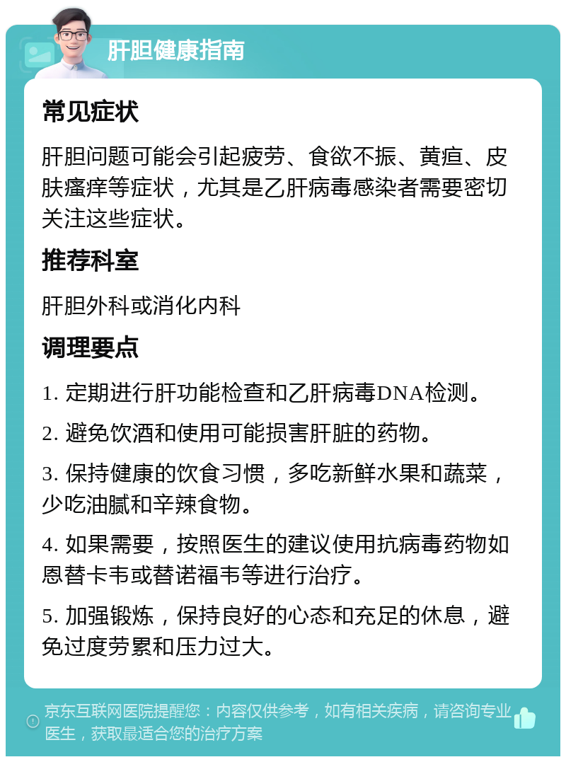 肝胆健康指南 常见症状 肝胆问题可能会引起疲劳、食欲不振、黄疸、皮肤瘙痒等症状，尤其是乙肝病毒感染者需要密切关注这些症状。 推荐科室 肝胆外科或消化内科 调理要点 1. 定期进行肝功能检查和乙肝病毒DNA检测。 2. 避免饮酒和使用可能损害肝脏的药物。 3. 保持健康的饮食习惯，多吃新鲜水果和蔬菜，少吃油腻和辛辣食物。 4. 如果需要，按照医生的建议使用抗病毒药物如恩替卡韦或替诺福韦等进行治疗。 5. 加强锻炼，保持良好的心态和充足的休息，避免过度劳累和压力过大。