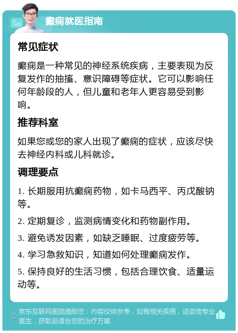 癫痫就医指南 常见症状 癫痫是一种常见的神经系统疾病，主要表现为反复发作的抽搐、意识障碍等症状。它可以影响任何年龄段的人，但儿童和老年人更容易受到影响。 推荐科室 如果您或您的家人出现了癫痫的症状，应该尽快去神经内科或儿科就诊。 调理要点 1. 长期服用抗癫痫药物，如卡马西平、丙戊酸钠等。 2. 定期复诊，监测病情变化和药物副作用。 3. 避免诱发因素，如缺乏睡眠、过度疲劳等。 4. 学习急救知识，知道如何处理癫痫发作。 5. 保持良好的生活习惯，包括合理饮食、适量运动等。