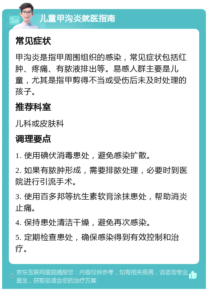 儿童甲沟炎就医指南 常见症状 甲沟炎是指甲周围组织的感染，常见症状包括红肿、疼痛、有脓液排出等。易感人群主要是儿童，尤其是指甲剪得不当或受伤后未及时处理的孩子。 推荐科室 儿科或皮肤科 调理要点 1. 使用碘伏消毒患处，避免感染扩散。 2. 如果有脓肿形成，需要排脓处理，必要时到医院进行引流手术。 3. 使用百多邦等抗生素软膏涂抹患处，帮助消炎止痛。 4. 保持患处清洁干燥，避免再次感染。 5. 定期检查患处，确保感染得到有效控制和治疗。