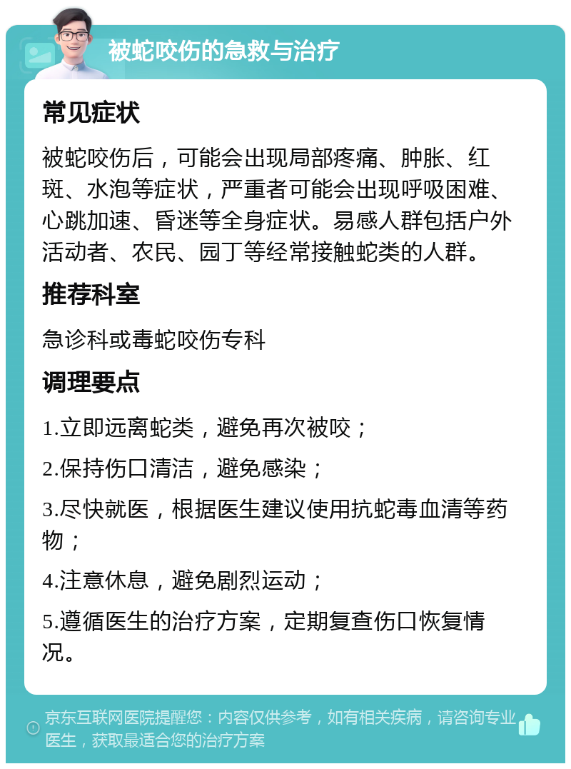 被蛇咬伤的急救与治疗 常见症状 被蛇咬伤后，可能会出现局部疼痛、肿胀、红斑、水泡等症状，严重者可能会出现呼吸困难、心跳加速、昏迷等全身症状。易感人群包括户外活动者、农民、园丁等经常接触蛇类的人群。 推荐科室 急诊科或毒蛇咬伤专科 调理要点 1.立即远离蛇类，避免再次被咬； 2.保持伤口清洁，避免感染； 3.尽快就医，根据医生建议使用抗蛇毒血清等药物； 4.注意休息，避免剧烈运动； 5.遵循医生的治疗方案，定期复查伤口恢复情况。