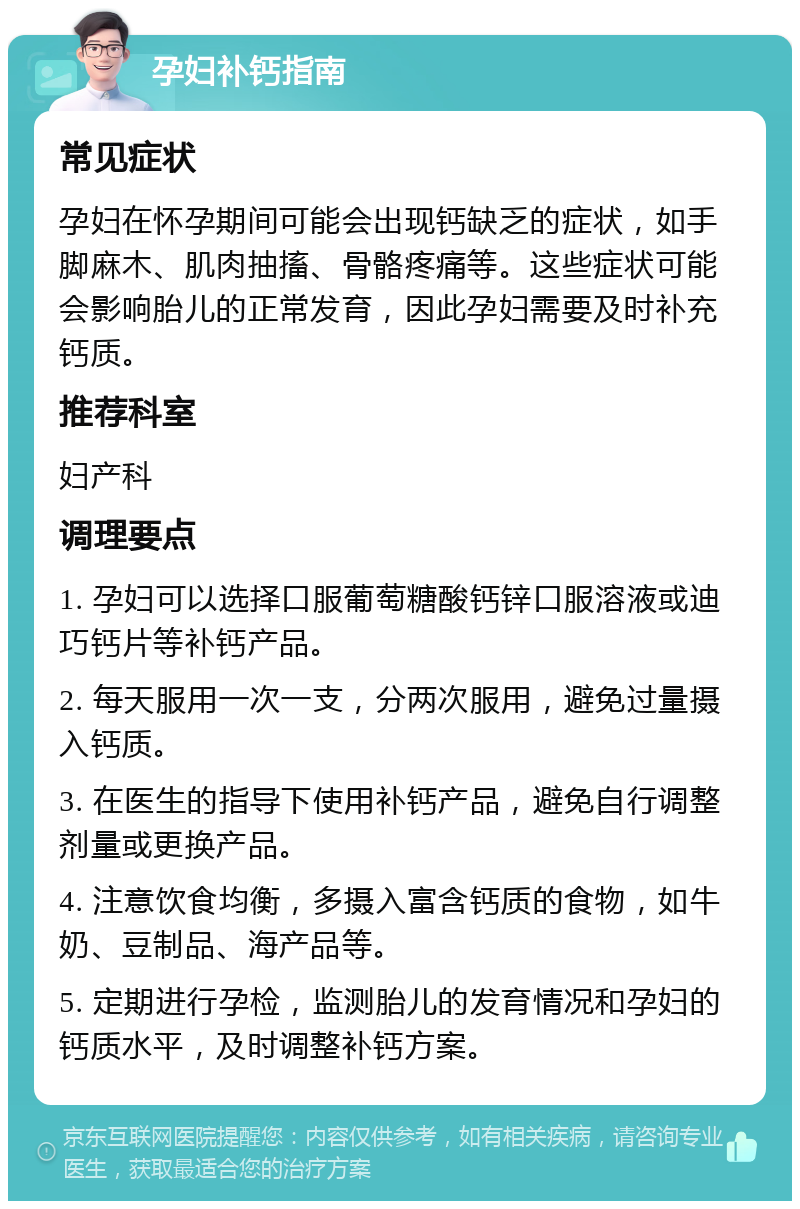 孕妇补钙指南 常见症状 孕妇在怀孕期间可能会出现钙缺乏的症状，如手脚麻木、肌肉抽搐、骨骼疼痛等。这些症状可能会影响胎儿的正常发育，因此孕妇需要及时补充钙质。 推荐科室 妇产科 调理要点 1. 孕妇可以选择口服葡萄糖酸钙锌口服溶液或迪巧钙片等补钙产品。 2. 每天服用一次一支，分两次服用，避免过量摄入钙质。 3. 在医生的指导下使用补钙产品，避免自行调整剂量或更换产品。 4. 注意饮食均衡，多摄入富含钙质的食物，如牛奶、豆制品、海产品等。 5. 定期进行孕检，监测胎儿的发育情况和孕妇的钙质水平，及时调整补钙方案。