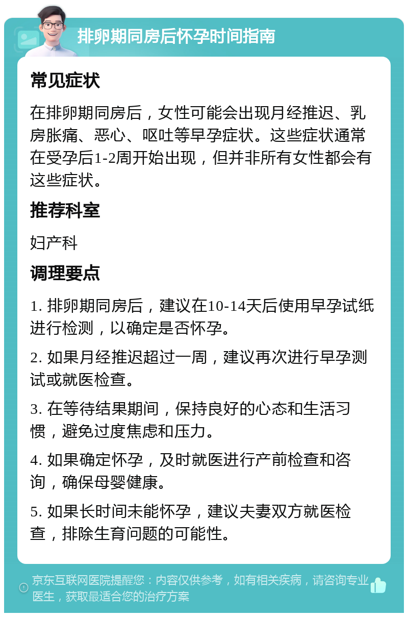 排卵期同房后怀孕时间指南 常见症状 在排卵期同房后，女性可能会出现月经推迟、乳房胀痛、恶心、呕吐等早孕症状。这些症状通常在受孕后1-2周开始出现，但并非所有女性都会有这些症状。 推荐科室 妇产科 调理要点 1. 排卵期同房后，建议在10-14天后使用早孕试纸进行检测，以确定是否怀孕。 2. 如果月经推迟超过一周，建议再次进行早孕测试或就医检查。 3. 在等待结果期间，保持良好的心态和生活习惯，避免过度焦虑和压力。 4. 如果确定怀孕，及时就医进行产前检查和咨询，确保母婴健康。 5. 如果长时间未能怀孕，建议夫妻双方就医检查，排除生育问题的可能性。