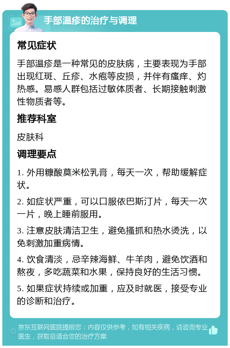 手部温疹的治疗与调理 常见症状 手部温疹是一种常见的皮肤病，主要表现为手部出现红斑、丘疹、水疱等皮损，并伴有瘙痒、灼热感。易感人群包括过敏体质者、长期接触刺激性物质者等。 推荐科室 皮肤科 调理要点 1. 外用糠酸莫米松乳膏，每天一次，帮助缓解症状。 2. 如症状严重，可以口服依巴斯汀片，每天一次一片，晚上睡前服用。 3. 注意皮肤清洁卫生，避免搔抓和热水烫洗，以免刺激加重病情。 4. 饮食清淡，忌辛辣海鲜、牛羊肉，避免饮酒和熬夜，多吃蔬菜和水果，保持良好的生活习惯。 5. 如果症状持续或加重，应及时就医，接受专业的诊断和治疗。