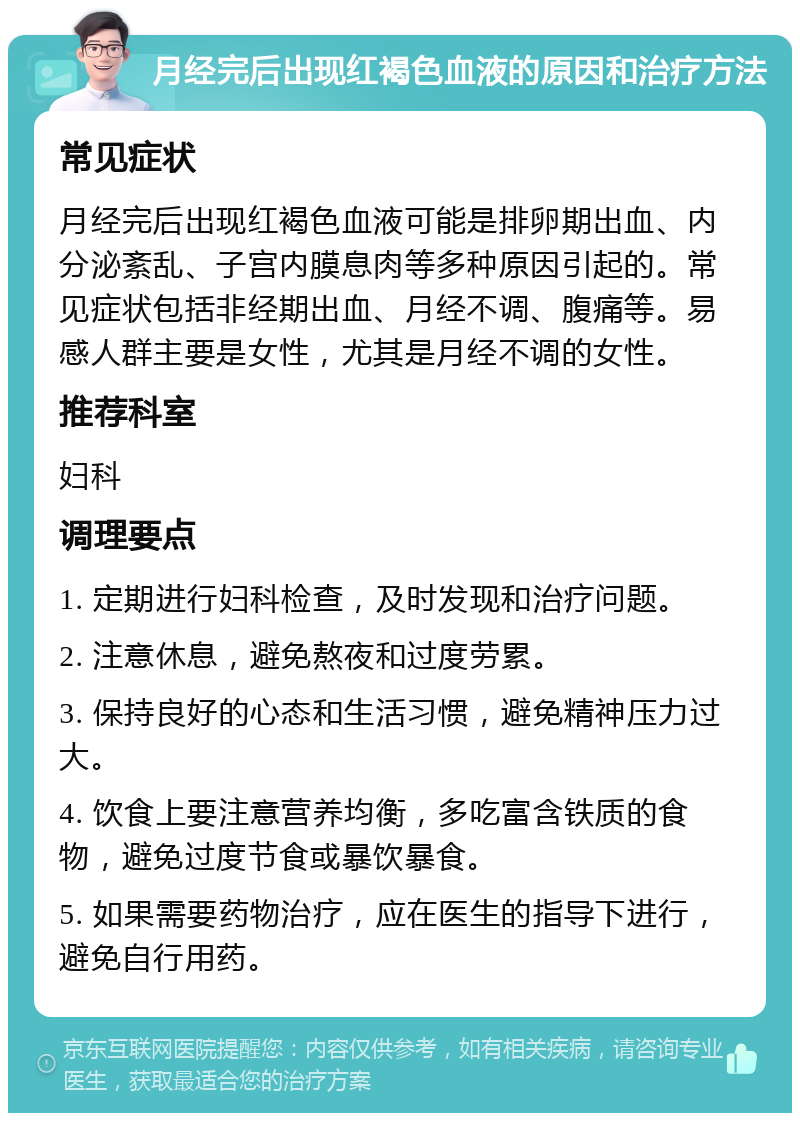 月经完后出现红褐色血液的原因和治疗方法 常见症状 月经完后出现红褐色血液可能是排卵期出血、内分泌紊乱、子宫内膜息肉等多种原因引起的。常见症状包括非经期出血、月经不调、腹痛等。易感人群主要是女性，尤其是月经不调的女性。 推荐科室 妇科 调理要点 1. 定期进行妇科检查，及时发现和治疗问题。 2. 注意休息，避免熬夜和过度劳累。 3. 保持良好的心态和生活习惯，避免精神压力过大。 4. 饮食上要注意营养均衡，多吃富含铁质的食物，避免过度节食或暴饮暴食。 5. 如果需要药物治疗，应在医生的指导下进行，避免自行用药。