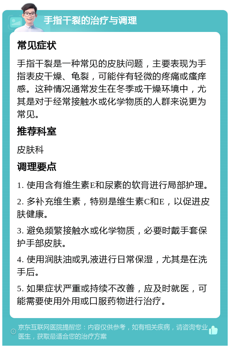 手指干裂的治疗与调理 常见症状 手指干裂是一种常见的皮肤问题，主要表现为手指表皮干燥、龟裂，可能伴有轻微的疼痛或瘙痒感。这种情况通常发生在冬季或干燥环境中，尤其是对于经常接触水或化学物质的人群来说更为常见。 推荐科室 皮肤科 调理要点 1. 使用含有维生素E和尿素的软膏进行局部护理。 2. 多补充维生素，特别是维生素C和E，以促进皮肤健康。 3. 避免频繁接触水或化学物质，必要时戴手套保护手部皮肤。 4. 使用润肤油或乳液进行日常保湿，尤其是在洗手后。 5. 如果症状严重或持续不改善，应及时就医，可能需要使用外用或口服药物进行治疗。