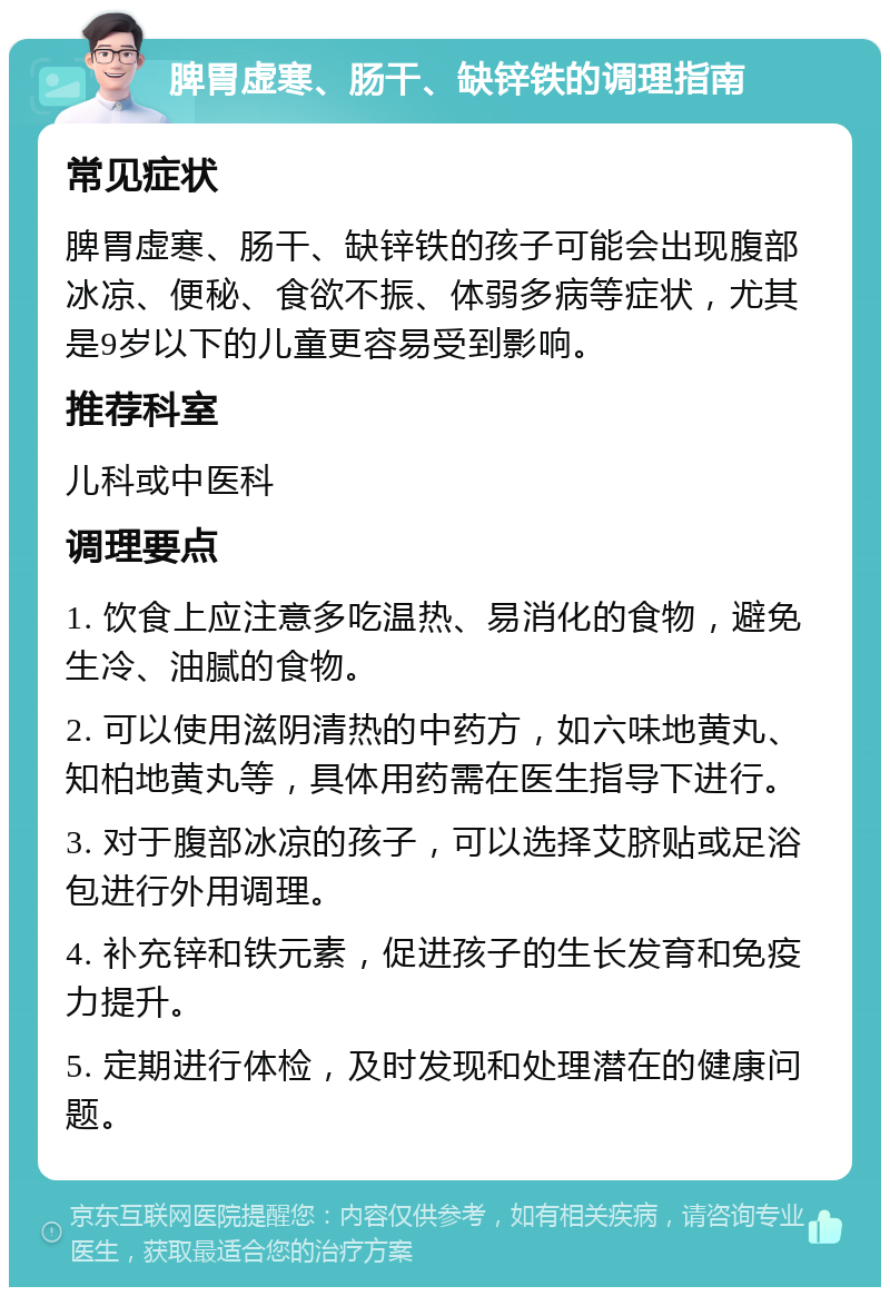 脾胃虚寒、肠干、缺锌铁的调理指南 常见症状 脾胃虚寒、肠干、缺锌铁的孩子可能会出现腹部冰凉、便秘、食欲不振、体弱多病等症状，尤其是9岁以下的儿童更容易受到影响。 推荐科室 儿科或中医科 调理要点 1. 饮食上应注意多吃温热、易消化的食物，避免生冷、油腻的食物。 2. 可以使用滋阴清热的中药方，如六味地黄丸、知柏地黄丸等，具体用药需在医生指导下进行。 3. 对于腹部冰凉的孩子，可以选择艾脐贴或足浴包进行外用调理。 4. 补充锌和铁元素，促进孩子的生长发育和免疫力提升。 5. 定期进行体检，及时发现和处理潜在的健康问题。