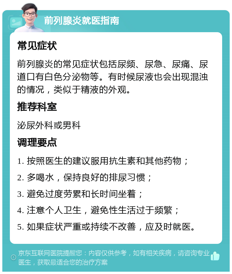 前列腺炎就医指南 常见症状 前列腺炎的常见症状包括尿频、尿急、尿痛、尿道口有白色分泌物等。有时候尿液也会出现混浊的情况，类似于精液的外观。 推荐科室 泌尿外科或男科 调理要点 1. 按照医生的建议服用抗生素和其他药物； 2. 多喝水，保持良好的排尿习惯； 3. 避免过度劳累和长时间坐着； 4. 注意个人卫生，避免性生活过于频繁； 5. 如果症状严重或持续不改善，应及时就医。