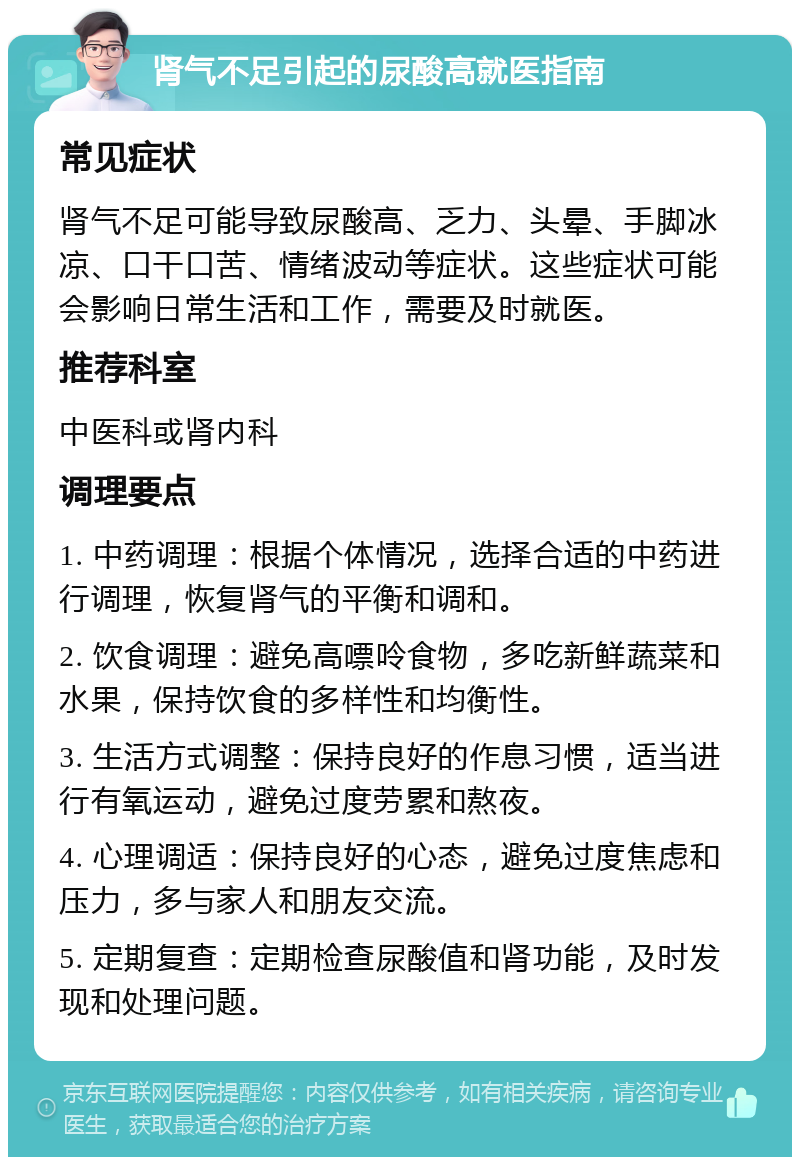 肾气不足引起的尿酸高就医指南 常见症状 肾气不足可能导致尿酸高、乏力、头晕、手脚冰凉、口干口苦、情绪波动等症状。这些症状可能会影响日常生活和工作，需要及时就医。 推荐科室 中医科或肾内科 调理要点 1. 中药调理：根据个体情况，选择合适的中药进行调理，恢复肾气的平衡和调和。 2. 饮食调理：避免高嘌呤食物，多吃新鲜蔬菜和水果，保持饮食的多样性和均衡性。 3. 生活方式调整：保持良好的作息习惯，适当进行有氧运动，避免过度劳累和熬夜。 4. 心理调适：保持良好的心态，避免过度焦虑和压力，多与家人和朋友交流。 5. 定期复查：定期检查尿酸值和肾功能，及时发现和处理问题。