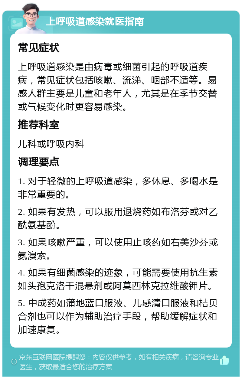 上呼吸道感染就医指南 常见症状 上呼吸道感染是由病毒或细菌引起的呼吸道疾病，常见症状包括咳嗽、流涕、咽部不适等。易感人群主要是儿童和老年人，尤其是在季节交替或气候变化时更容易感染。 推荐科室 儿科或呼吸内科 调理要点 1. 对于轻微的上呼吸道感染，多休息、多喝水是非常重要的。 2. 如果有发热，可以服用退烧药如布洛芬或对乙酰氨基酚。 3. 如果咳嗽严重，可以使用止咳药如右美沙芬或氨溴索。 4. 如果有细菌感染的迹象，可能需要使用抗生素如头孢克洛干混悬剂或阿莫西林克拉维酸钾片。 5. 中成药如蒲地蓝口服液、儿感清口服液和桔贝合剂也可以作为辅助治疗手段，帮助缓解症状和加速康复。