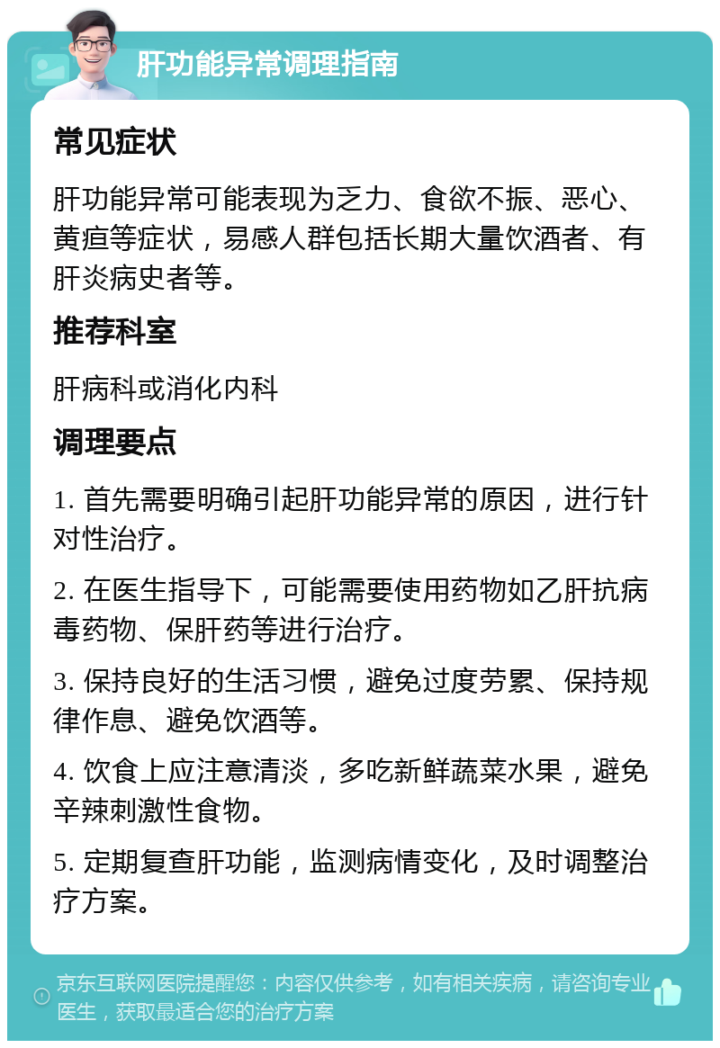 肝功能异常调理指南 常见症状 肝功能异常可能表现为乏力、食欲不振、恶心、黄疸等症状，易感人群包括长期大量饮酒者、有肝炎病史者等。 推荐科室 肝病科或消化内科 调理要点 1. 首先需要明确引起肝功能异常的原因，进行针对性治疗。 2. 在医生指导下，可能需要使用药物如乙肝抗病毒药物、保肝药等进行治疗。 3. 保持良好的生活习惯，避免过度劳累、保持规律作息、避免饮酒等。 4. 饮食上应注意清淡，多吃新鲜蔬菜水果，避免辛辣刺激性食物。 5. 定期复查肝功能，监测病情变化，及时调整治疗方案。