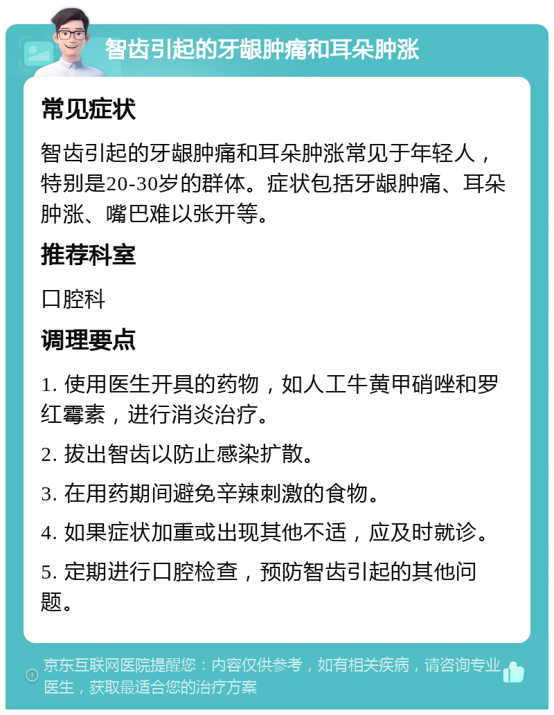 智齿引起的牙龈肿痛和耳朵肿涨 常见症状 智齿引起的牙龈肿痛和耳朵肿涨常见于年轻人，特别是20-30岁的群体。症状包括牙龈肿痛、耳朵肿涨、嘴巴难以张开等。 推荐科室 口腔科 调理要点 1. 使用医生开具的药物，如人工牛黄甲硝唑和罗红霉素，进行消炎治疗。 2. 拔出智齿以防止感染扩散。 3. 在用药期间避免辛辣刺激的食物。 4. 如果症状加重或出现其他不适，应及时就诊。 5. 定期进行口腔检查，预防智齿引起的其他问题。