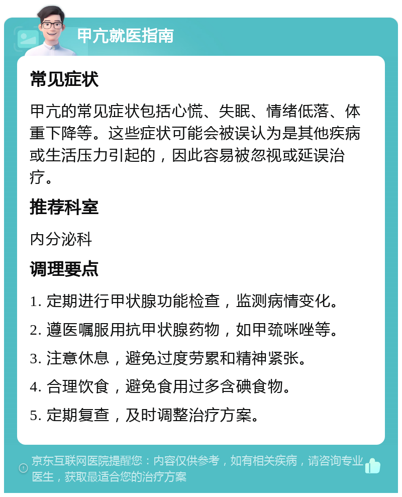 甲亢就医指南 常见症状 甲亢的常见症状包括心慌、失眠、情绪低落、体重下降等。这些症状可能会被误认为是其他疾病或生活压力引起的，因此容易被忽视或延误治疗。 推荐科室 内分泌科 调理要点 1. 定期进行甲状腺功能检查，监测病情变化。 2. 遵医嘱服用抗甲状腺药物，如甲巯咪唑等。 3. 注意休息，避免过度劳累和精神紧张。 4. 合理饮食，避免食用过多含碘食物。 5. 定期复查，及时调整治疗方案。