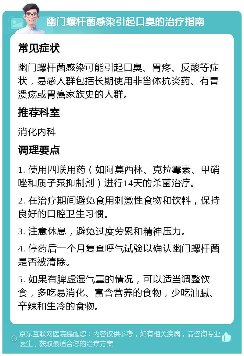 幽门螺杆菌感染引起口臭的治疗指南 常见症状 幽门螺杆菌感染可能引起口臭、胃疼、反酸等症状，易感人群包括长期使用非甾体抗炎药、有胃溃疡或胃癌家族史的人群。 推荐科室 消化内科 调理要点 1. 使用四联用药（如阿莫西林、克拉霉素、甲硝唑和质子泵抑制剂）进行14天的杀菌治疗。 2. 在治疗期间避免食用刺激性食物和饮料，保持良好的口腔卫生习惯。 3. 注意休息，避免过度劳累和精神压力。 4. 停药后一个月复查呼气试验以确认幽门螺杆菌是否被清除。 5. 如果有脾虚湿气重的情况，可以适当调整饮食，多吃易消化、富含营养的食物，少吃油腻、辛辣和生冷的食物。