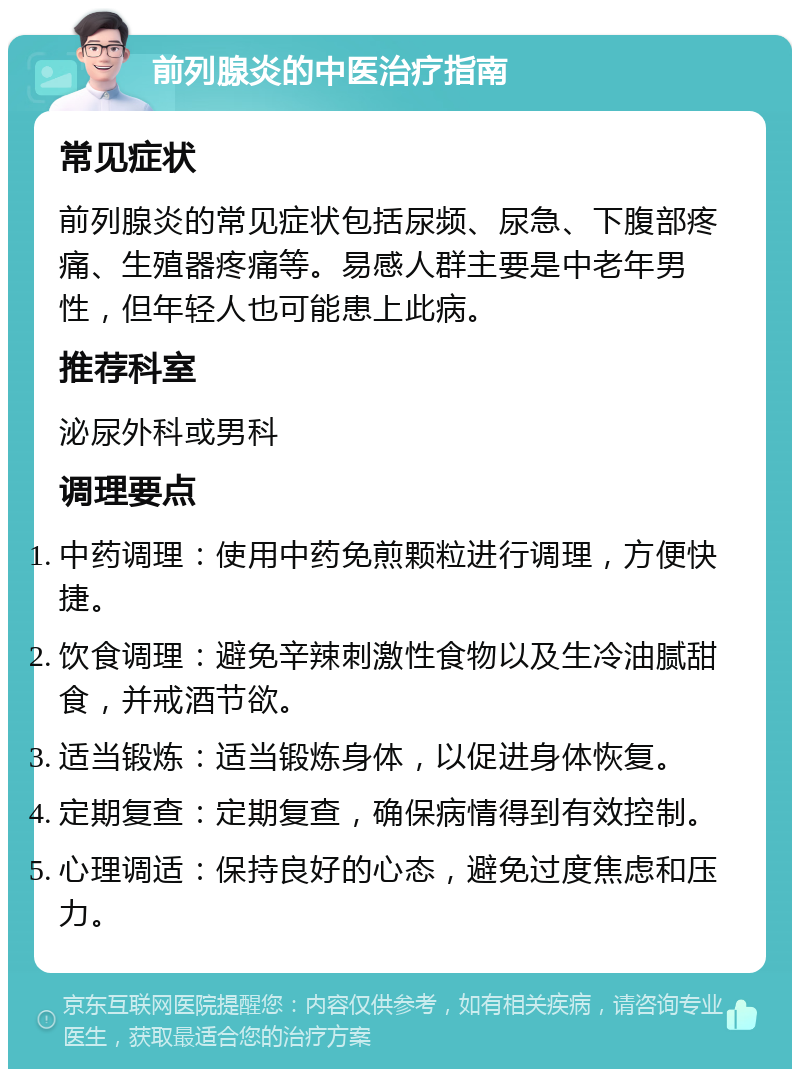 前列腺炎的中医治疗指南 常见症状 前列腺炎的常见症状包括尿频、尿急、下腹部疼痛、生殖器疼痛等。易感人群主要是中老年男性，但年轻人也可能患上此病。 推荐科室 泌尿外科或男科 调理要点 中药调理：使用中药免煎颗粒进行调理，方便快捷。 饮食调理：避免辛辣刺激性食物以及生冷油腻甜食，并戒酒节欲。 适当锻炼：适当锻炼身体，以促进身体恢复。 定期复查：定期复查，确保病情得到有效控制。 心理调适：保持良好的心态，避免过度焦虑和压力。