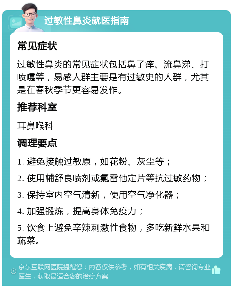 过敏性鼻炎就医指南 常见症状 过敏性鼻炎的常见症状包括鼻子痒、流鼻涕、打喷嚏等，易感人群主要是有过敏史的人群，尤其是在春秋季节更容易发作。 推荐科室 耳鼻喉科 调理要点 1. 避免接触过敏原，如花粉、灰尘等； 2. 使用辅舒良喷剂或氯雷他定片等抗过敏药物； 3. 保持室内空气清新，使用空气净化器； 4. 加强锻炼，提高身体免疫力； 5. 饮食上避免辛辣刺激性食物，多吃新鲜水果和蔬菜。