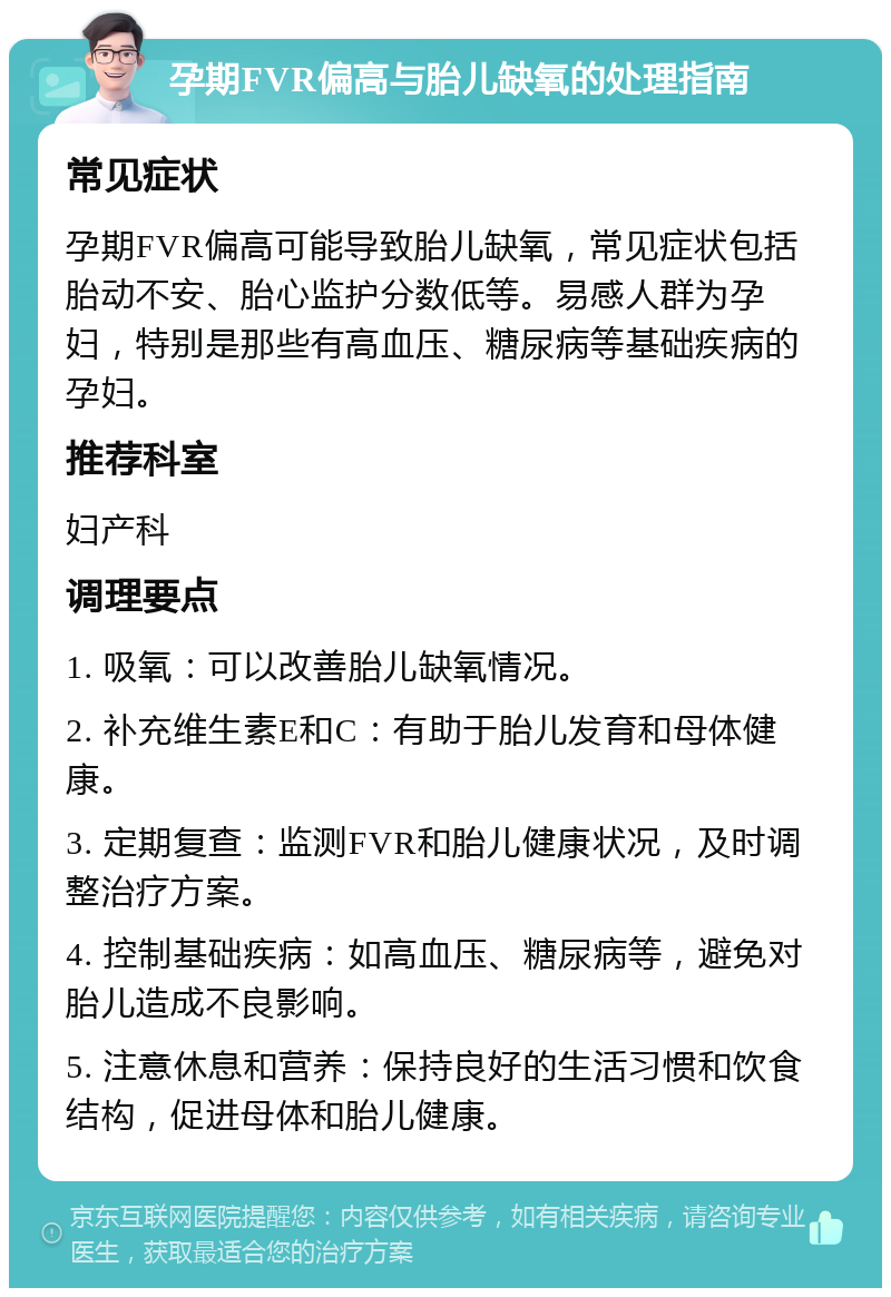 孕期FVR偏高与胎儿缺氧的处理指南 常见症状 孕期FVR偏高可能导致胎儿缺氧，常见症状包括胎动不安、胎心监护分数低等。易感人群为孕妇，特别是那些有高血压、糖尿病等基础疾病的孕妇。 推荐科室 妇产科 调理要点 1. 吸氧：可以改善胎儿缺氧情况。 2. 补充维生素E和C：有助于胎儿发育和母体健康。 3. 定期复查：监测FVR和胎儿健康状况，及时调整治疗方案。 4. 控制基础疾病：如高血压、糖尿病等，避免对胎儿造成不良影响。 5. 注意休息和营养：保持良好的生活习惯和饮食结构，促进母体和胎儿健康。