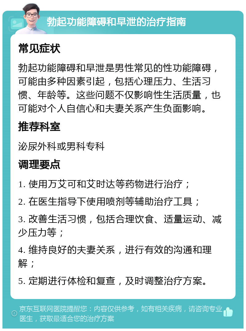 勃起功能障碍和早泄的治疗指南 常见症状 勃起功能障碍和早泄是男性常见的性功能障碍，可能由多种因素引起，包括心理压力、生活习惯、年龄等。这些问题不仅影响性生活质量，也可能对个人自信心和夫妻关系产生负面影响。 推荐科室 泌尿外科或男科专科 调理要点 1. 使用万艾可和艾时达等药物进行治疗； 2. 在医生指导下使用喷剂等辅助治疗工具； 3. 改善生活习惯，包括合理饮食、适量运动、减少压力等； 4. 维持良好的夫妻关系，进行有效的沟通和理解； 5. 定期进行体检和复查，及时调整治疗方案。