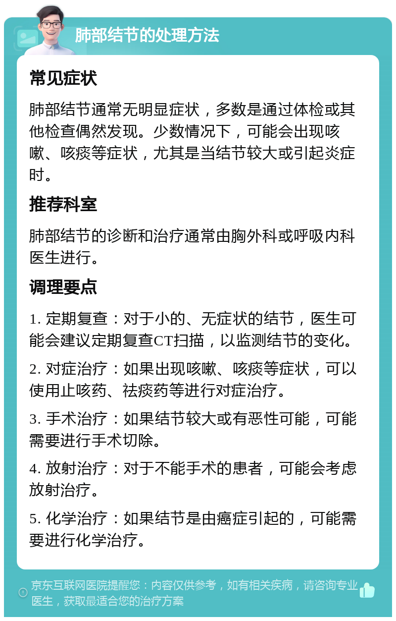 肺部结节的处理方法 常见症状 肺部结节通常无明显症状，多数是通过体检或其他检查偶然发现。少数情况下，可能会出现咳嗽、咳痰等症状，尤其是当结节较大或引起炎症时。 推荐科室 肺部结节的诊断和治疗通常由胸外科或呼吸内科医生进行。 调理要点 1. 定期复查：对于小的、无症状的结节，医生可能会建议定期复查CT扫描，以监测结节的变化。 2. 对症治疗：如果出现咳嗽、咳痰等症状，可以使用止咳药、祛痰药等进行对症治疗。 3. 手术治疗：如果结节较大或有恶性可能，可能需要进行手术切除。 4. 放射治疗：对于不能手术的患者，可能会考虑放射治疗。 5. 化学治疗：如果结节是由癌症引起的，可能需要进行化学治疗。