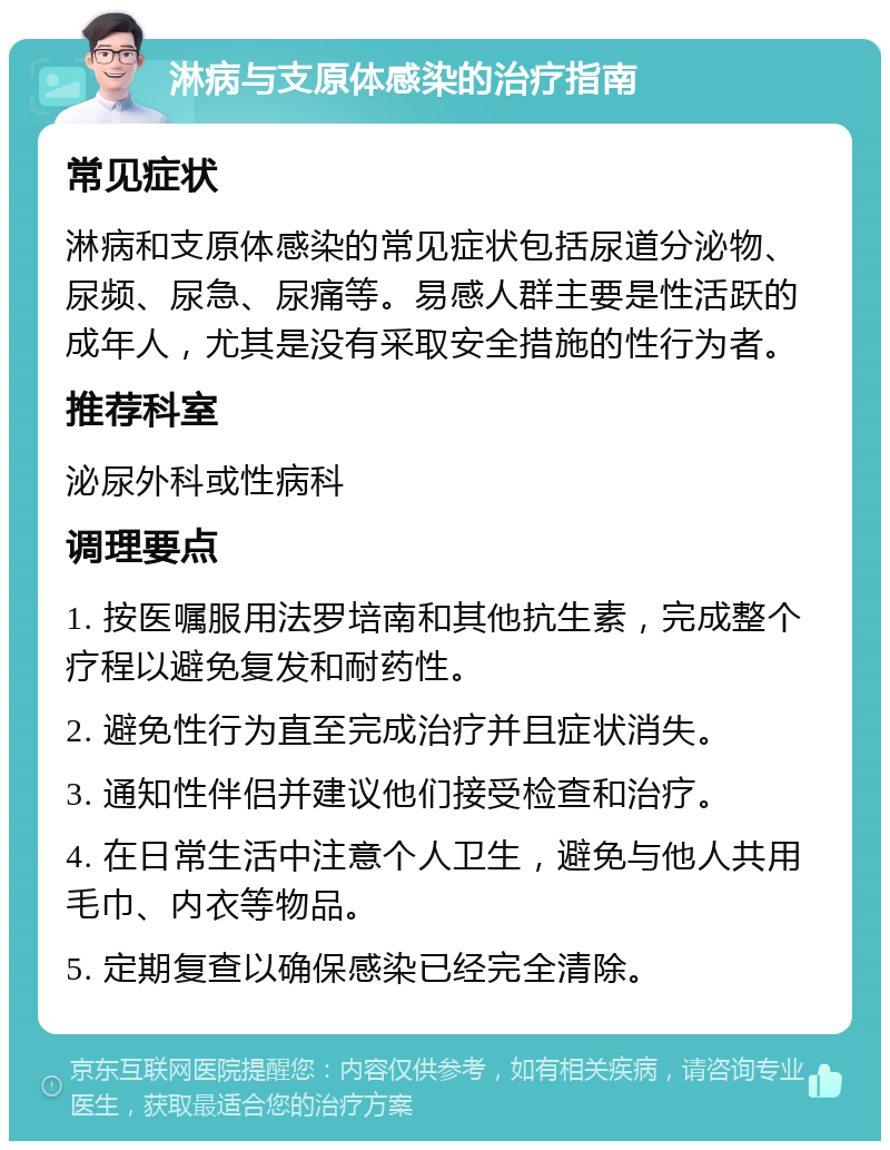 淋病与支原体感染的治疗指南 常见症状 淋病和支原体感染的常见症状包括尿道分泌物、尿频、尿急、尿痛等。易感人群主要是性活跃的成年人，尤其是没有采取安全措施的性行为者。 推荐科室 泌尿外科或性病科 调理要点 1. 按医嘱服用法罗培南和其他抗生素，完成整个疗程以避免复发和耐药性。 2. 避免性行为直至完成治疗并且症状消失。 3. 通知性伴侣并建议他们接受检查和治疗。 4. 在日常生活中注意个人卫生，避免与他人共用毛巾、内衣等物品。 5. 定期复查以确保感染已经完全清除。