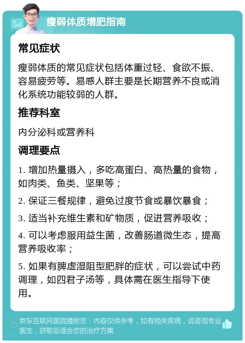 瘦弱体质增肥指南 常见症状 瘦弱体质的常见症状包括体重过轻、食欲不振、容易疲劳等。易感人群主要是长期营养不良或消化系统功能较弱的人群。 推荐科室 内分泌科或营养科 调理要点 1. 增加热量摄入，多吃高蛋白、高热量的食物，如肉类、鱼类、坚果等； 2. 保证三餐规律，避免过度节食或暴饮暴食； 3. 适当补充维生素和矿物质，促进营养吸收； 4. 可以考虑服用益生菌，改善肠道微生态，提高营养吸收率； 5. 如果有脾虚湿阻型肥胖的症状，可以尝试中药调理，如四君子汤等，具体需在医生指导下使用。