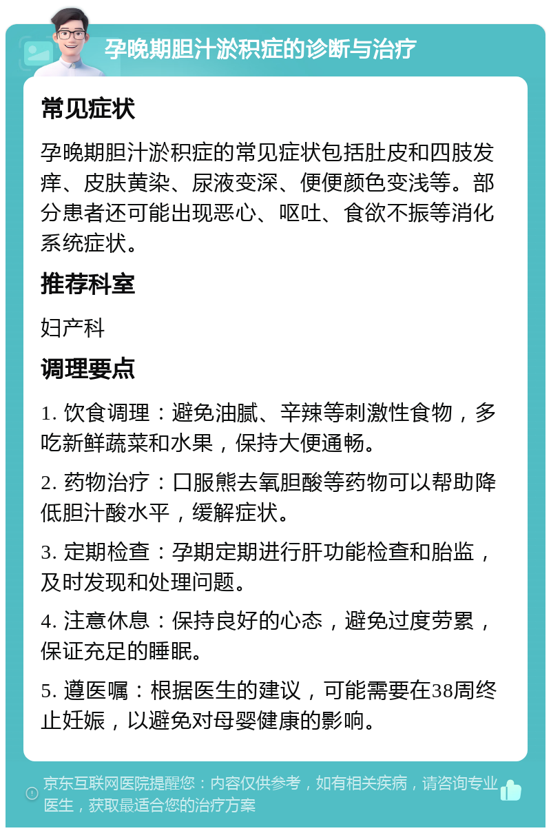 孕晚期胆汁淤积症的诊断与治疗 常见症状 孕晚期胆汁淤积症的常见症状包括肚皮和四肢发痒、皮肤黄染、尿液变深、便便颜色变浅等。部分患者还可能出现恶心、呕吐、食欲不振等消化系统症状。 推荐科室 妇产科 调理要点 1. 饮食调理：避免油腻、辛辣等刺激性食物，多吃新鲜蔬菜和水果，保持大便通畅。 2. 药物治疗：口服熊去氧胆酸等药物可以帮助降低胆汁酸水平，缓解症状。 3. 定期检查：孕期定期进行肝功能检查和胎监，及时发现和处理问题。 4. 注意休息：保持良好的心态，避免过度劳累，保证充足的睡眠。 5. 遵医嘱：根据医生的建议，可能需要在38周终止妊娠，以避免对母婴健康的影响。