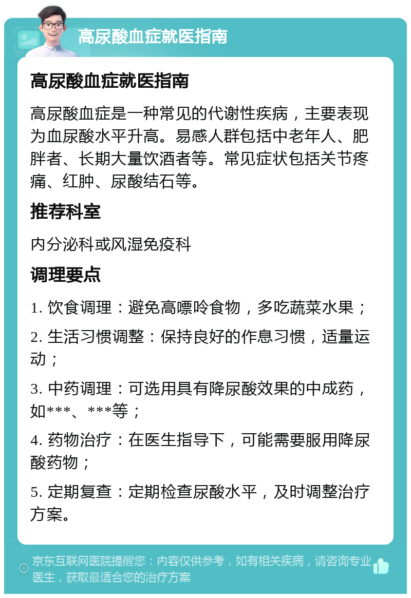 高尿酸血症就医指南 高尿酸血症就医指南 高尿酸血症是一种常见的代谢性疾病，主要表现为血尿酸水平升高。易感人群包括中老年人、肥胖者、长期大量饮酒者等。常见症状包括关节疼痛、红肿、尿酸结石等。 推荐科室 内分泌科或风湿免疫科 调理要点 1. 饮食调理：避免高嘌呤食物，多吃蔬菜水果； 2. 生活习惯调整：保持良好的作息习惯，适量运动； 3. 中药调理：可选用具有降尿酸效果的中成药，如***、***等； 4. 药物治疗：在医生指导下，可能需要服用降尿酸药物； 5. 定期复查：定期检查尿酸水平，及时调整治疗方案。