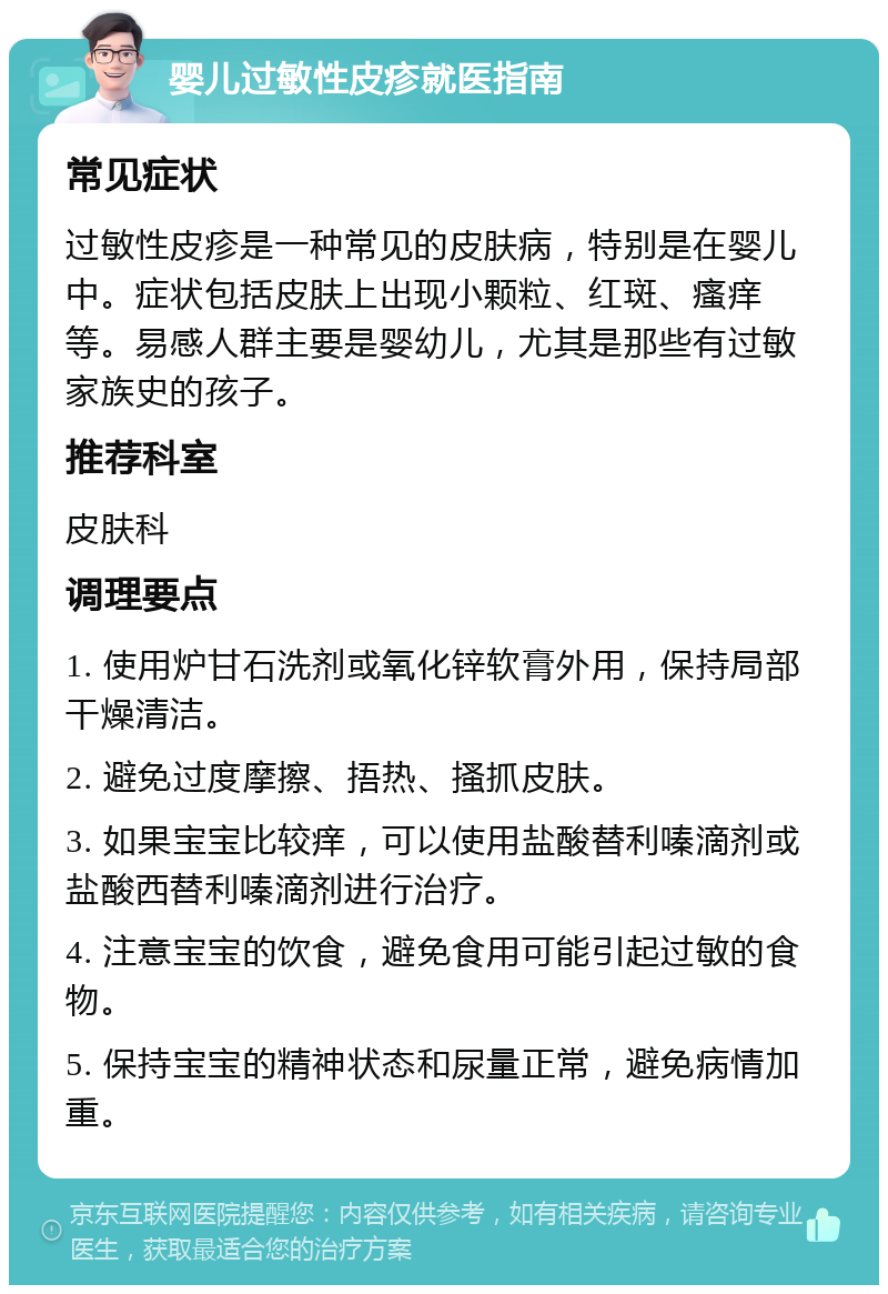 婴儿过敏性皮疹就医指南 常见症状 过敏性皮疹是一种常见的皮肤病，特别是在婴儿中。症状包括皮肤上出现小颗粒、红斑、瘙痒等。易感人群主要是婴幼儿，尤其是那些有过敏家族史的孩子。 推荐科室 皮肤科 调理要点 1. 使用炉甘石洗剂或氧化锌软膏外用，保持局部干燥清洁。 2. 避免过度摩擦、捂热、搔抓皮肤。 3. 如果宝宝比较痒，可以使用盐酸替利嗪滴剂或盐酸西替利嗪滴剂进行治疗。 4. 注意宝宝的饮食，避免食用可能引起过敏的食物。 5. 保持宝宝的精神状态和尿量正常，避免病情加重。