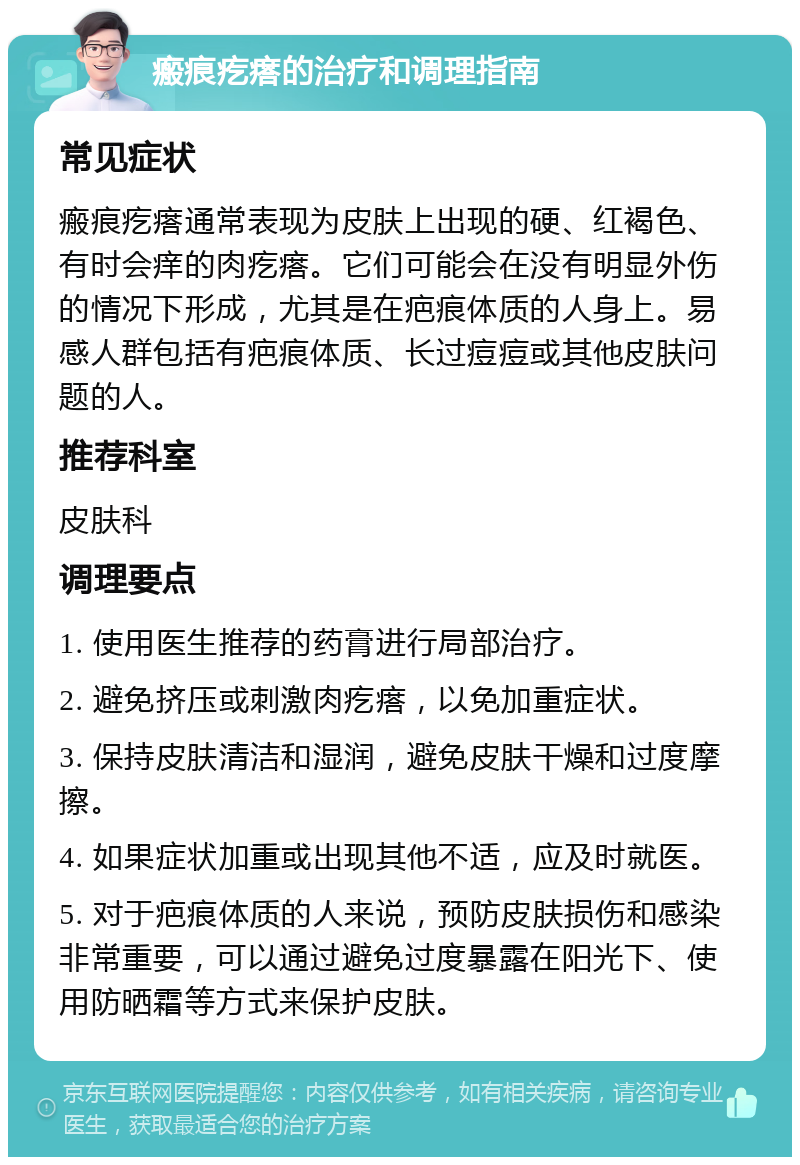 瘢痕疙瘩的治疗和调理指南 常见症状 瘢痕疙瘩通常表现为皮肤上出现的硬、红褐色、有时会痒的肉疙瘩。它们可能会在没有明显外伤的情况下形成，尤其是在疤痕体质的人身上。易感人群包括有疤痕体质、长过痘痘或其他皮肤问题的人。 推荐科室 皮肤科 调理要点 1. 使用医生推荐的药膏进行局部治疗。 2. 避免挤压或刺激肉疙瘩，以免加重症状。 3. 保持皮肤清洁和湿润，避免皮肤干燥和过度摩擦。 4. 如果症状加重或出现其他不适，应及时就医。 5. 对于疤痕体质的人来说，预防皮肤损伤和感染非常重要，可以通过避免过度暴露在阳光下、使用防晒霜等方式来保护皮肤。