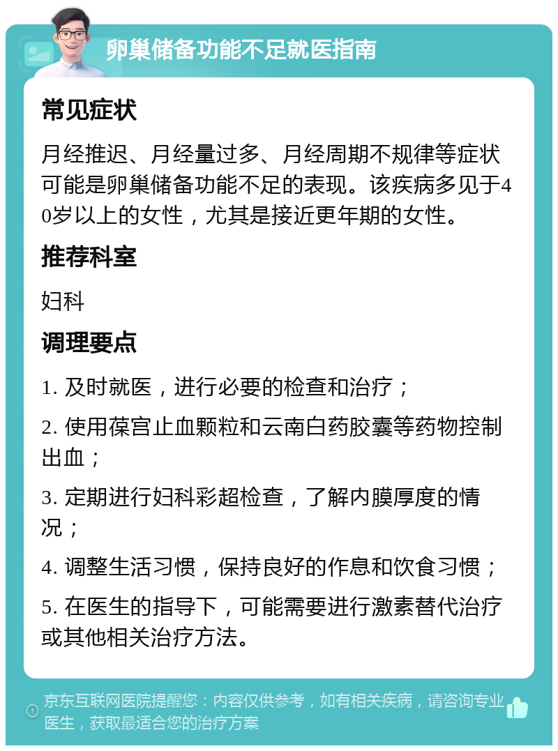 卵巢储备功能不足就医指南 常见症状 月经推迟、月经量过多、月经周期不规律等症状可能是卵巢储备功能不足的表现。该疾病多见于40岁以上的女性，尤其是接近更年期的女性。 推荐科室 妇科 调理要点 1. 及时就医，进行必要的检查和治疗； 2. 使用葆宫止血颗粒和云南白药胶囊等药物控制出血； 3. 定期进行妇科彩超检查，了解内膜厚度的情况； 4. 调整生活习惯，保持良好的作息和饮食习惯； 5. 在医生的指导下，可能需要进行激素替代治疗或其他相关治疗方法。