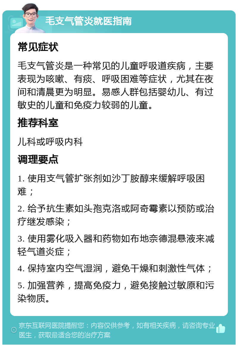 毛支气管炎就医指南 常见症状 毛支气管炎是一种常见的儿童呼吸道疾病，主要表现为咳嗽、有痰、呼吸困难等症状，尤其在夜间和清晨更为明显。易感人群包括婴幼儿、有过敏史的儿童和免疫力较弱的儿童。 推荐科室 儿科或呼吸内科 调理要点 1. 使用支气管扩张剂如沙丁胺醇来缓解呼吸困难； 2. 给予抗生素如头孢克洛或阿奇霉素以预防或治疗继发感染； 3. 使用雾化吸入器和药物如布地奈德混悬液来减轻气道炎症； 4. 保持室内空气湿润，避免干燥和刺激性气体； 5. 加强营养，提高免疫力，避免接触过敏原和污染物质。