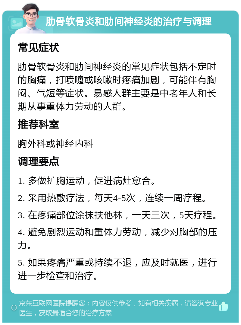 肋骨软骨炎和肋间神经炎的治疗与调理 常见症状 肋骨软骨炎和肋间神经炎的常见症状包括不定时的胸痛，打喷嚏或咳嗽时疼痛加剧，可能伴有胸闷、气短等症状。易感人群主要是中老年人和长期从事重体力劳动的人群。 推荐科室 胸外科或神经内科 调理要点 1. 多做扩胸运动，促进病灶愈合。 2. 采用热敷疗法，每天4-5次，连续一周疗程。 3. 在疼痛部位涂抹扶他林，一天三次，5天疗程。 4. 避免剧烈运动和重体力劳动，减少对胸部的压力。 5. 如果疼痛严重或持续不退，应及时就医，进行进一步检查和治疗。